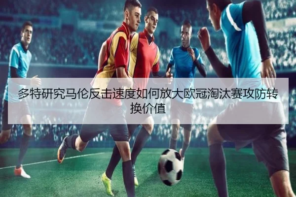 多特研究马伦反击速度如何放大欧冠淘汰赛攻防转换价值