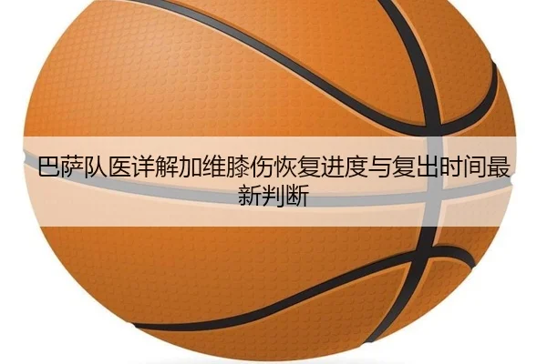 巴萨队医详解加维膝伤恢复进度与复出时间最新判断（kaiyun）