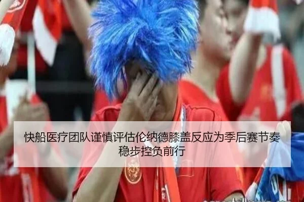 快船医疗团队谨慎评估伦纳德膝盖反应为季后赛节奏稳步控负前行（kaiyun）
